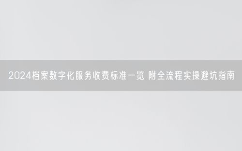 2024档案数字化服务收费标准一览 附全流程实操避坑指南