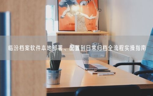 临汾档案软件本地部署、配置到日常归档全流程实操指南