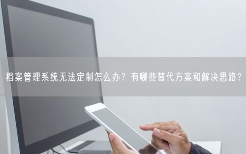 档案管理系统无法定制怎么办？有哪些替代方案和解决思路？