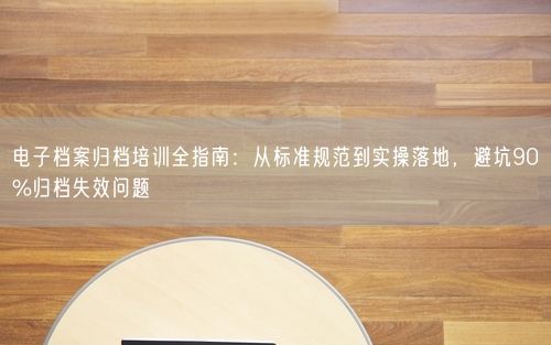 电子档案归档培训全指南:从标准规范到实操落地,避坑90%归档失效问题