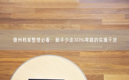 德州档案整理必看：新手少走30%弯路的实操干货