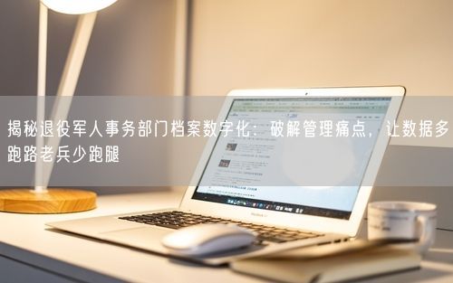 揭秘退役军人事务部门档案数字化：破解管理痛点，让数据多跑路老兵少跑腿