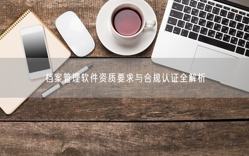 档案管理软件资质要求与合规认证全解析