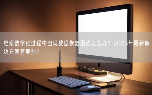 档案数字化过程中出现数据恢复困难怎么办？2026年最新解决方案有哪些？