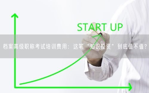 档案高级职称考试培训费用：这笔“知识投资”到底值不值？