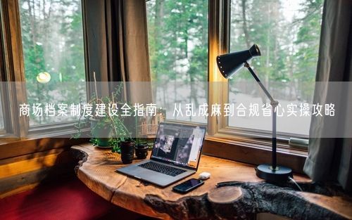 商场档案制度建设全指南：从乱成麻到合规省心实操攻略