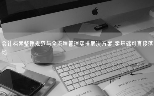 会计档案整理规范与全流程管理实操解决方案 零基础可直接落地