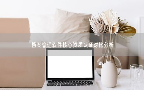 档案管理软件核心资质认证对比分析