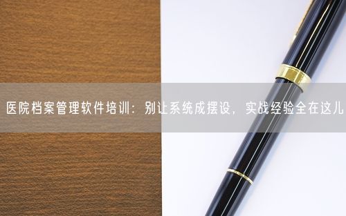 医院档案管理软件培训:别让系统成摆设,实战经验全在这儿
