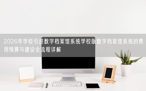 2026年学校引进数字档案馆系统学校版数字档案馆系统的费用预算与建设全流程详解