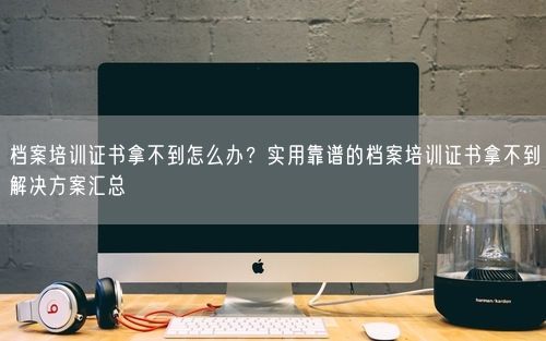 档案培训证书拿不到怎么办？实用靠谱的档案培训证书拿不到解决方案汇总