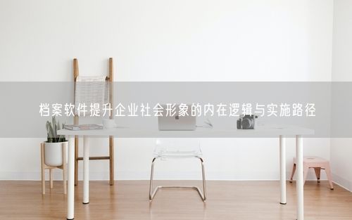 档案软件提升企业社会形象的内在逻辑与实施路径
