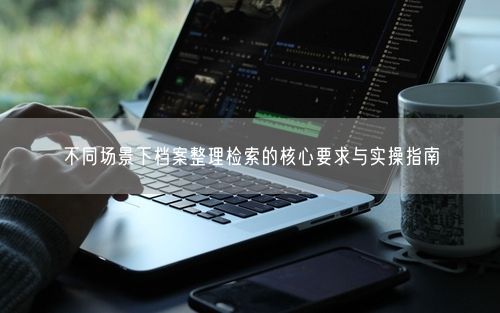 不同场景下档案整理检索的核心要求与实操指南