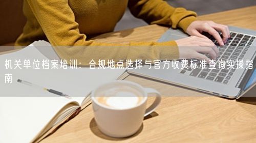 机关单位档案培训：合规地点选择与官方收费标准查询实操指南