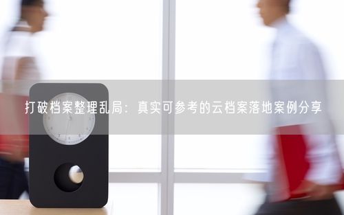 打破档案整理乱局：真实可参考的云档案落地案例分享