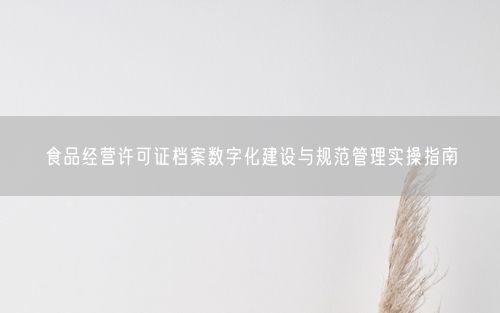 食品经营许可证档案数字化建设与规范管理实操指南