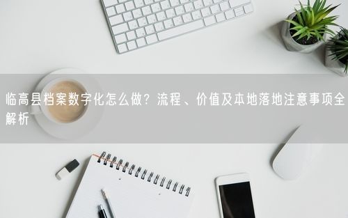 临高县档案数字化怎么做？流程、价值及本地落地注意事项全解析
