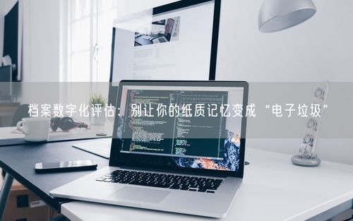 档案数字化评估：别让你的纸质记忆变成“电子垃圾”