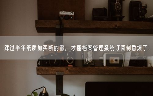 踩过半年纸质加买断的雷，才懂档案管理系统订阅制香爆了！