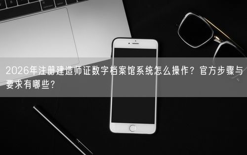 2026年注册建造师证数字档案馆系统怎么操作？官方步骤与要求有哪些？