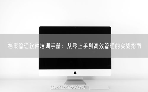 档案管理软件培训手册：从零上手到高效管理的实战指南