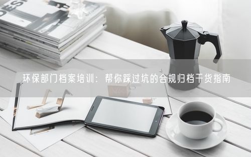 环保部门档案培训：帮你踩过坑的合规归档干货指南