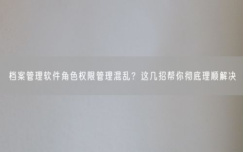 档案管理软件角色权限管理混乱？这几招帮你彻底理顺解决