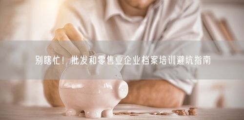 别瞎忙！批发和零售业企业档案培训避坑指南