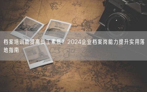 档案培训能提高员工素质？2024企业档案岗能力提升实用落地指南