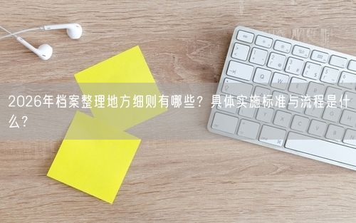2026年档案整理地方细则有哪些?具体实施标准与流程是什么?
