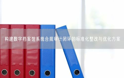 构建数字档案馆系统合规审计闭环的标准化整改与优化方案