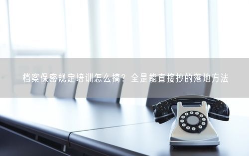 档案保密规定培训怎么搞？全是能直接抄的落地方法