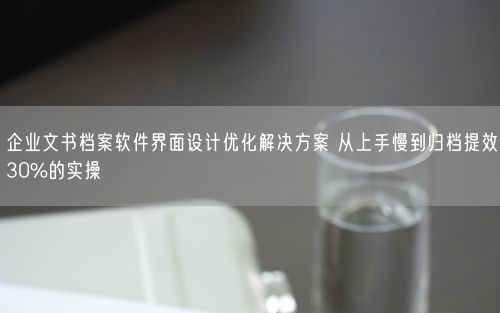 企业文书档案软件界面设计优化解决方案 从上手慢到归档提效30%的实操