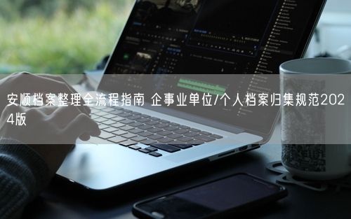 安顺档案整理全流程指南 企事业单位/个人档案归集规范2024版