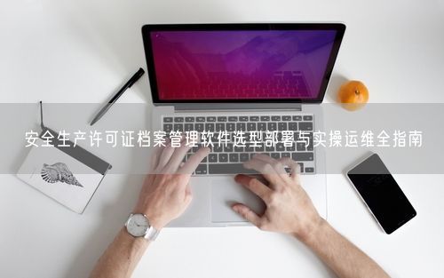 安全生产许可证档案管理软件选型部署与实操运维全指南