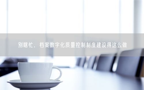 别瞎忙，档案数字化质量控制制度建设得这么做