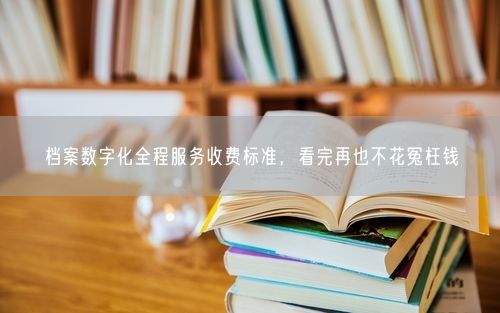 档案数字化全程服务收费标准，看完再也不花冤枉钱