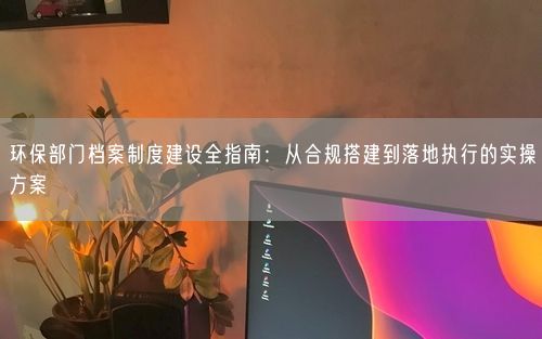 环保部门档案制度建设全指南：从合规搭建到落地执行的实操方案