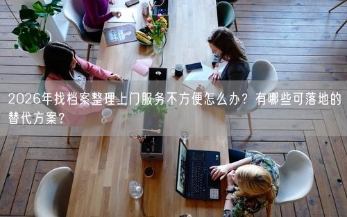 2026年找档案整理上门服务不方便怎么办？有哪些可落地的替代方案？
