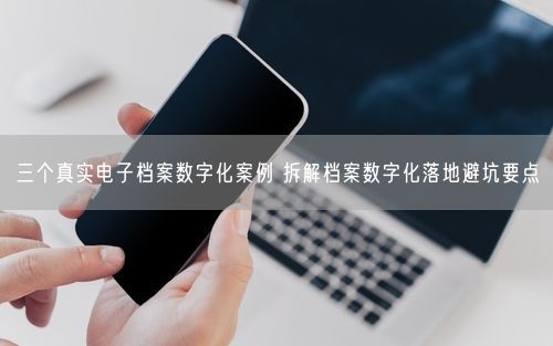 三个真实电子档案数字化案例 拆解档案数字化落地避坑要点