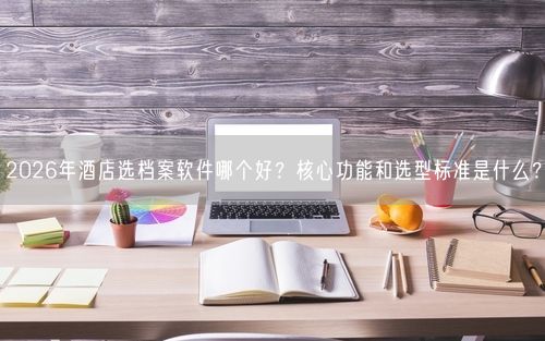 2026年酒店选档案软件哪个好？核心功能和选型标准是什么？