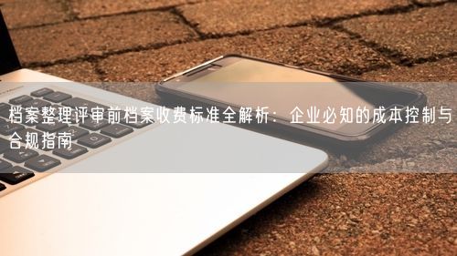 档案整理评审前档案收费标准全解析：企业必知的成本控制与合规指南