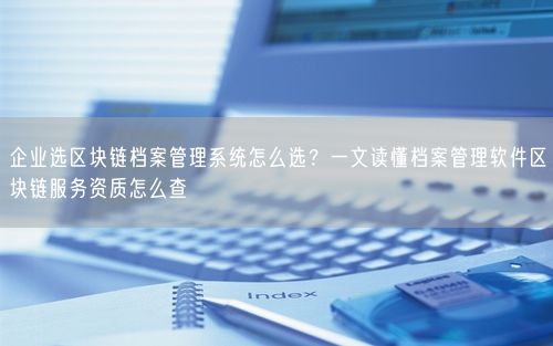企业选区块链档案管理系统怎么选？一文读懂档案管理软件区块链服务资质怎么查