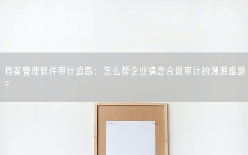 档案管理软件审计追踪：怎么帮企业搞定合规审计的溯源难题？