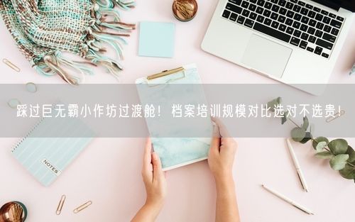 踩过巨无霸小作坊过渡舱！档案培训规模对比选对不选贵！