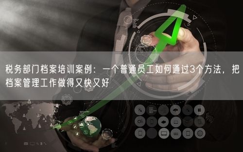 税务部门档案培训案例：一个普通员工如何通过3个方法，把档案管理工作做得又快又好
