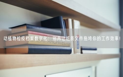 动植物检疫档案数字化：别再让纸质文件拖垮你的工作效率！