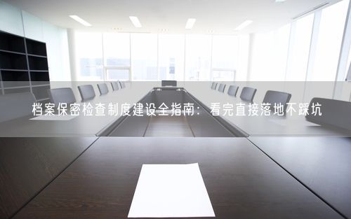 档案保密检查制度建设全指南：看完直接落地不踩坑