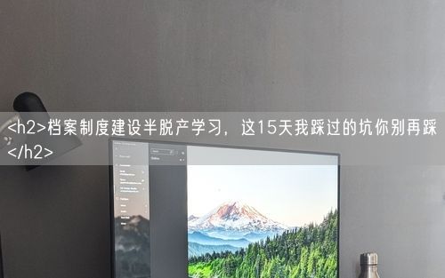 <h2>档案制度建设半脱产学习，这15天我踩过的坑你别再踩</h2>