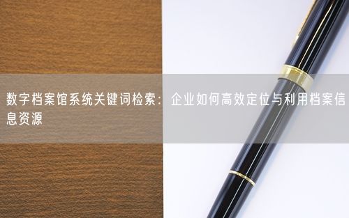 数字档案馆系统关键词检索：企业如何高效定位与利用档案信息资源